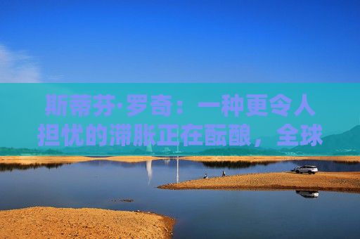 斯蒂芬·羅奇：一種更令人擔(dān)憂的滯脹正在醞釀，全球衰退風(fēng)險(xiǎn)增加