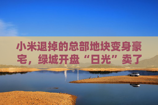 小米退掉的總部地塊變身豪宅，綠城開盤“日光”賣了超70億