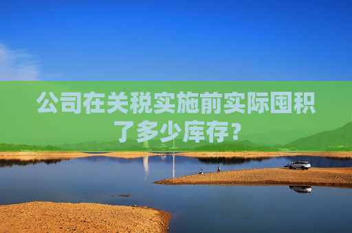 公司在關(guān)稅實(shí)施前實(shí)際囤積了多少庫存？