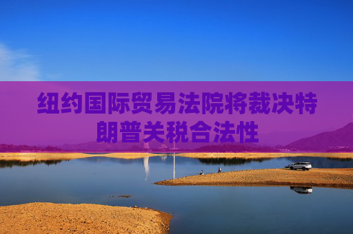 紐約國(guó)際貿(mào)易法院將裁決特朗普關(guān)稅合法性
