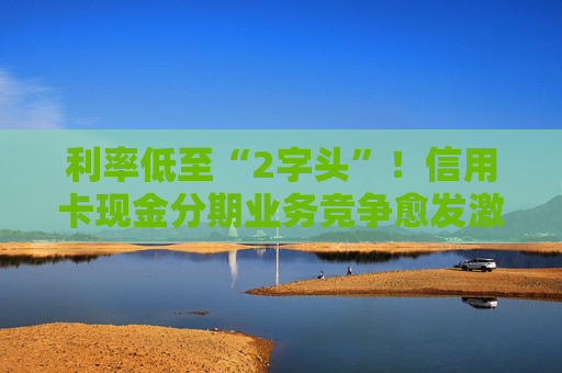 利率低至“2字頭”！信用卡現(xiàn)金分期業(yè)務(wù)競(jìng)爭(zhēng)愈發(fā)激烈
