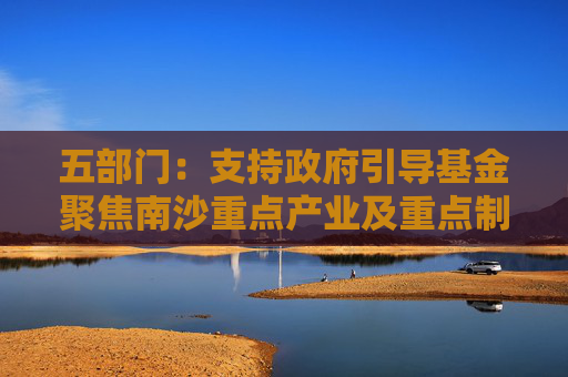 五部門：支持政府引導基金聚焦南沙重點產(chǎn)業(yè)及重點制造產(chǎn)業(yè)的關鍵共性技術清單 引導社會資本精準投放