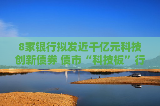 8家銀行擬發(fā)近千億元科技創(chuàng)新債券 債市“科技板”行情火爆