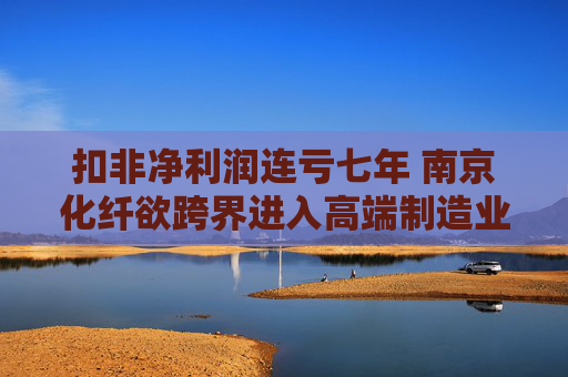 扣非凈利潤連虧七年 南京化纖欲跨界進入高端制造業(yè)