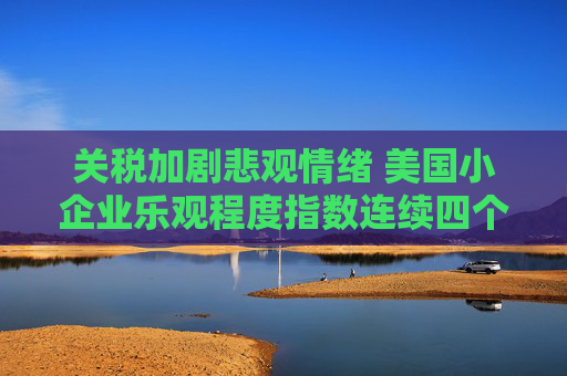 關(guān)稅加劇悲觀情緒 美國小企業(yè)樂觀程度指數(shù)連續(xù)四個月惡化