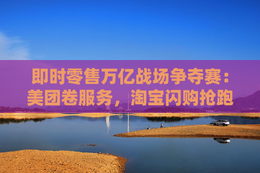 即時零售萬億戰(zhàn)場爭奪賽：美團卷服務，淘寶閃購搶跑千萬訂單量