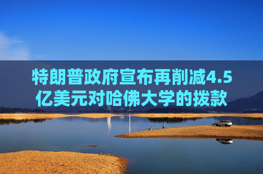 特朗普政府宣布再削減4.5億美元對(duì)哈佛大學(xué)的撥款