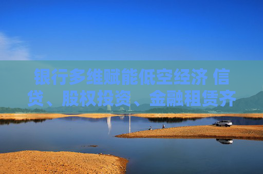 銀行多維賦能低空經(jīng)濟 信貸、股權(quán)投資、金融租賃齊發(fā)力