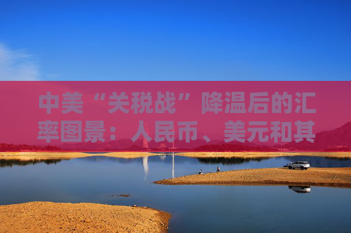 中美“關(guān)稅戰(zhàn)”降溫后的匯率圖景：人民幣、美元和其他非美貨幣怎么走？