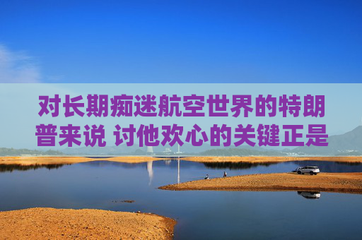對(duì)長(zhǎng)期癡迷航空世界的特朗普來(lái)說(shuō) 討他歡心的關(guān)鍵正是飛機(jī)