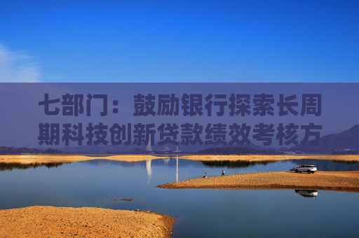 七部門：鼓勵(lì)銀行探索長(zhǎng)周期科技創(chuàng)新貸款績(jī)效考核方案