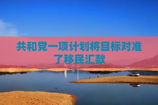 共和黨一項計劃將目標對準了移民匯款