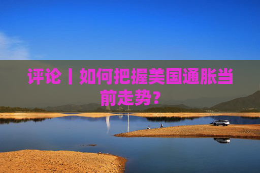 評論丨如何把握美國通脹當(dāng)前走勢？