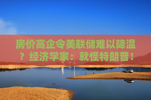 房價高企令美聯(lián)儲難以降溫？經(jīng)濟學家：就怪特朗普！