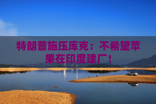 特朗普施壓庫克：不希望蘋果在印度建廠！