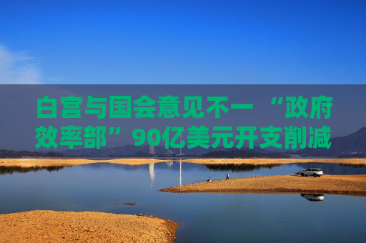 白宮與國會意見不一 “政府效率部”90億美元開支削減或無法實(shí)現(xiàn)