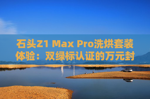 石頭Z1 Max Pro洗烘套裝體驗(yàn)：雙綠標(biāo)認(rèn)證的萬元封神之作