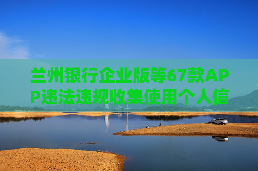 蘭州銀行企業(yè)版等67款APP違法違規(guī)收集使用個人信息被通報
