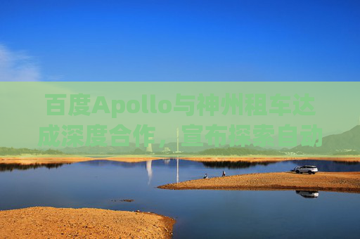 百度Apollo與神州租車達(dá)成深度合作，宣布探索自動(dòng)駕駛租賃服務(wù)