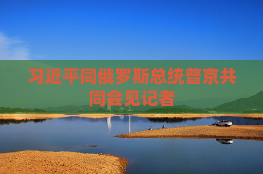 習(xí)近平同俄羅斯總統(tǒng)普京共同會(huì)見記者