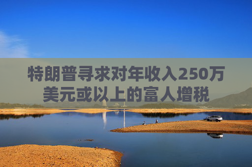 特朗普尋求對(duì)年收入250萬(wàn)美元或以上的富人增稅
