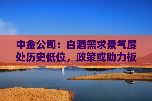 中金公司：白酒需求景氣度處歷史低位，政策或助力板塊需求筑底