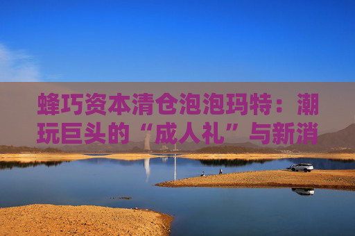 蜂巧資本清倉(cāng)泡泡瑪特：潮玩巨頭的“成人禮”與新消費(fèi)投資邏輯的重塑