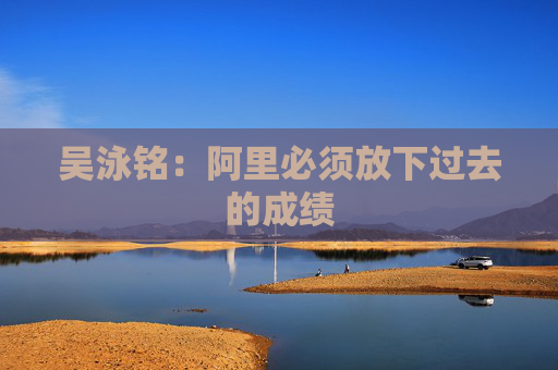 吳泳銘：阿里必須放下過(guò)去的成績(jī)