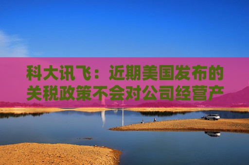 科大訊飛：近期美國發(fā)布的關(guān)稅政策不會對公司經(jīng)營產(chǎn)生重大影響