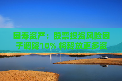 國壽資產(chǎn)：股票投資風(fēng)險(xiǎn)因子調(diào)降10% 將釋放更多資金用于股票市場投資