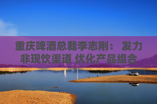 重慶啤酒總裁李志剛： 發(fā)力非現(xiàn)飲渠道 優(yōu)化產(chǎn)品組合抵御風險