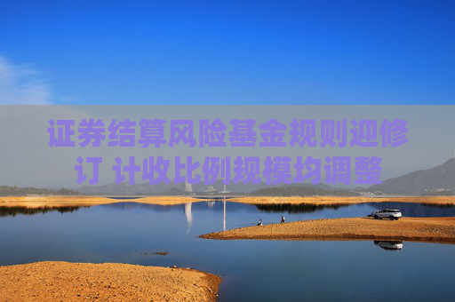 證券結(jié)算風(fēng)險基金規(guī)則迎修訂 計收比例規(guī)模均調(diào)整