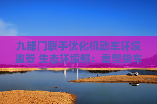 九部門聯(lián)手優(yōu)化機(jī)動車環(huán)境監(jiān)管 生態(tài)環(huán)境部：重型貨車排放監(jiān)管是重點