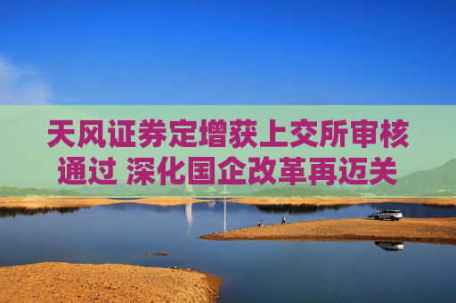天風(fēng)證券定增獲上交所審核通過 深化國(guó)企改革再邁關(guān)鍵一步