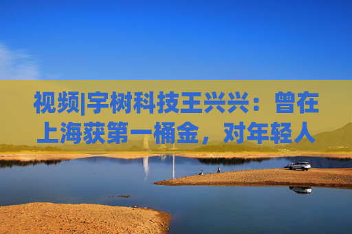 視頻|宇樹科技王興興：曾在上海獲第一桶金，對(duì)年輕人的包容是最好的土壤