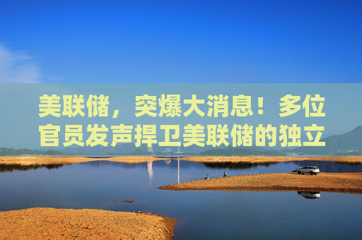 美聯(lián)儲，突爆大消息！多位官員發(fā)聲捍衛(wèi)美聯(lián)儲的獨立性
