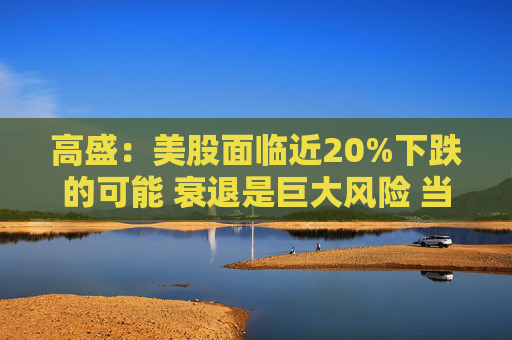 高盛：美股面臨近20%下跌的可能 衰退是巨大風(fēng)險(xiǎn) 當(dāng)前唯一實(shí)質(zhì)性買家是散戶