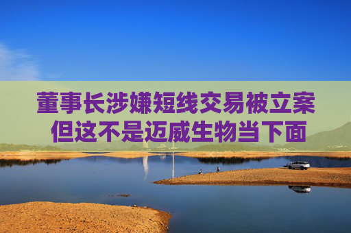董事長涉嫌短線交易被立案 但這不是邁威生物當下面臨的最大挑戰(zhàn)