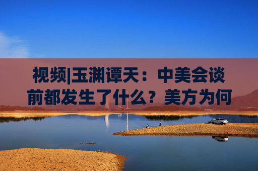 視頻|玉淵譚天：中美會(huì)談前都發(fā)生了什么？美方為何坐不住了