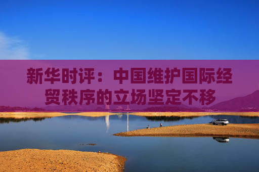 新華時(shí)評(píng)：中國維護(hù)國際經(jīng)貿(mào)秩序的立場堅(jiān)定不移