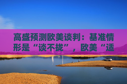 高盛預(yù)測(cè)歐美談判：基準(zhǔn)情形是“談不攏”，歐美“適度加稅”