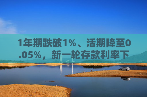 1年期跌破1%、活期降至0.05%，新一輪存款利率下調(diào)落地