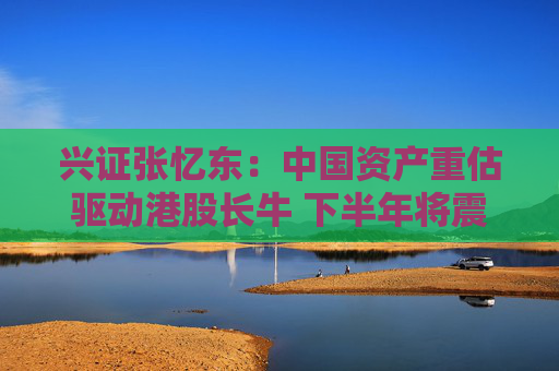 興證張憶東：中國資產(chǎn)重估驅(qū)動港股長牛 下半年將震蕩向上
