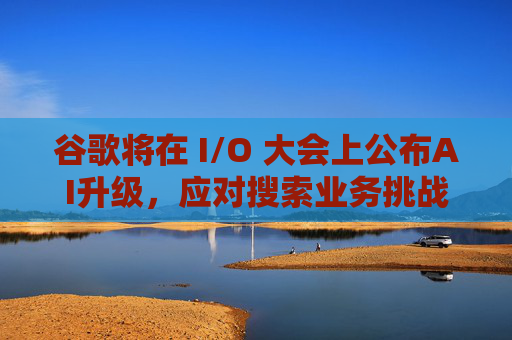 谷歌將在 I/O 大會上公布AI升級，應(yīng)對搜索業(yè)務(wù)挑戰(zhàn)