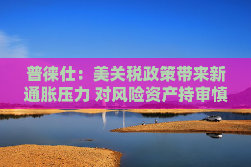 普徠仕：美關(guān)稅政策帶來新通脹壓力 對(duì)風(fēng)險(xiǎn)資產(chǎn)持審慎態(tài)度