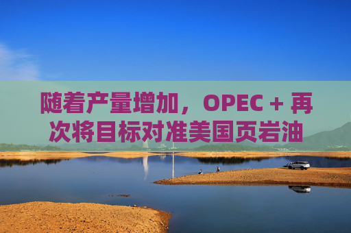 隨著產(chǎn)量增加，OPEC + 再次將目標(biāo)對(duì)準(zhǔn)美國(guó)頁(yè)巖油  第1張
