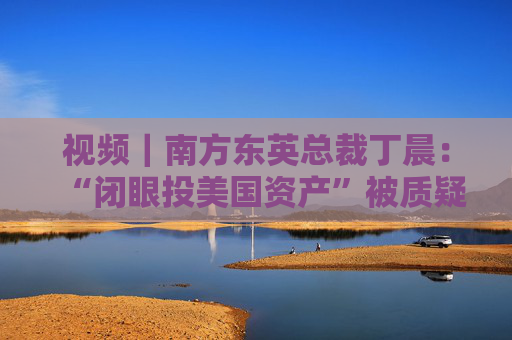 視頻｜南方東英總裁丁晨：“閉眼投美國(guó)資產(chǎn)”被質(zhì)疑 投資者尋求替代市場(chǎng)