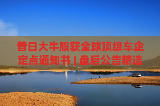 昔日大牛股獲全球頂級車企定點(diǎn)通知書 | 盤后公告精選