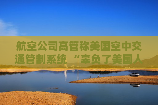 航空公司高管稱美國空中交通管制系統(tǒng) “辜負了美國人” 呼吁采取行動