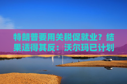 特朗普要用關稅促就業(yè)？結(jié)果適得其反：沃爾瑪已計劃裁員1500人